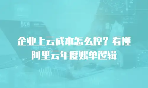 企业上云成本怎么控？看懂阿里云年度账单逻辑