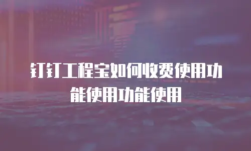 钉钉工程宝如何收费使用功能使用功能使用