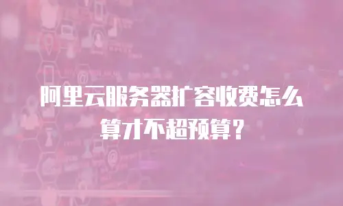 阿里云服务器扩容收费怎么算才不超预算？