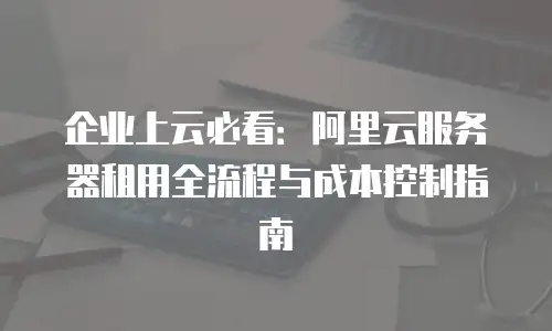 企业上云必看：阿里云服务器租用全流程与成本控制指南