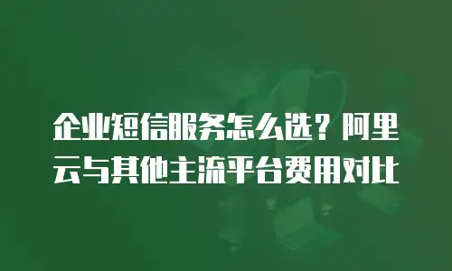 企业短信服务怎么选？阿里云与其他主流平台费用对比
