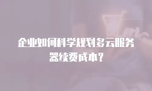 企业如何科学规划多云服务器续费成本？