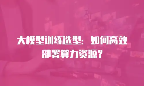 大模型训练选型：如何高效部署算力资源？