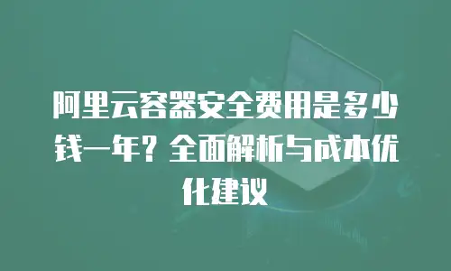 阿里云容器安全费用是多少钱一年？全面解析与成本优化建议