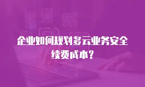 企业如何规划多云业务安全续费成本？