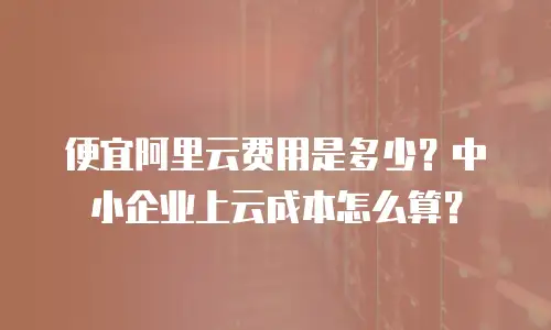 便宜阿里云费用是多少？中小企业上云成本怎么算？