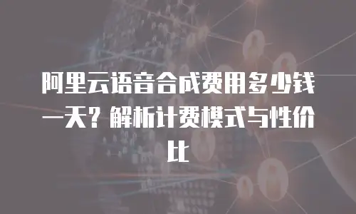 阿里云语音合成费用多少钱一天？解析计费模式与性价比