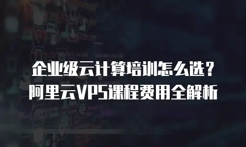 企业级云计算培训怎么选？阿里云VPS课程费用全解析