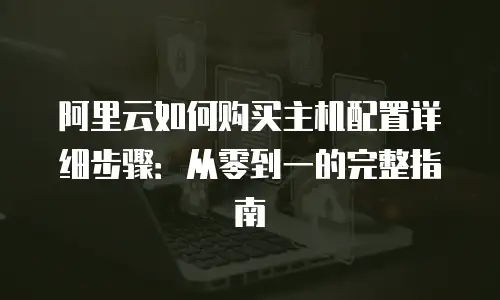 阿里云如何购买主机配置详细步骤：从零到一的完整指南