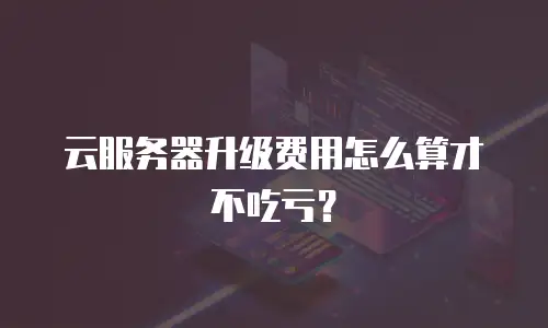 云服务器升级费用怎么算才不吃亏？