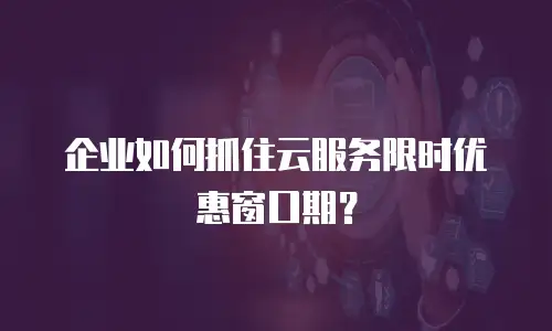 企业如何抓住云服务限时优惠窗口期？