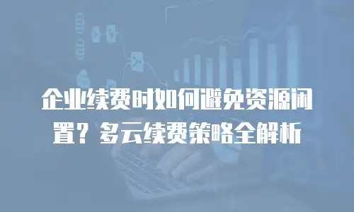 企业续费时如何避免资源闲置？多云续费策略全解析