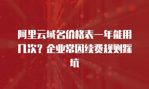 阿里云域名价格表一年能用几次？企业常因续费规则踩坑