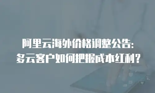 阿里云海外价格调整公告：多云客户如何把握成本红利？