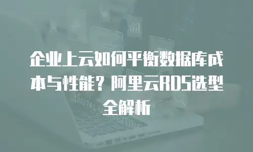 企业上云如何平衡数据库成本与性能？阿里云RDS选型全解析