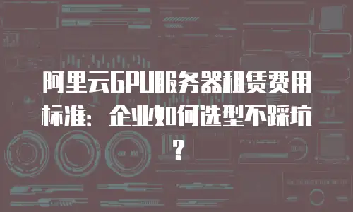阿里云GPU服务器租赁费用标准：企业如何选型不踩坑？