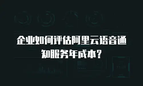 企业如何评估阿里云语音通知服务年成本？