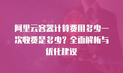 阿里云容器计算费用多少一次收费是多少？全面解析与优化建议