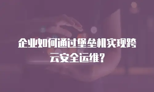 企业如何通过堡垒机实现跨云安全运维？