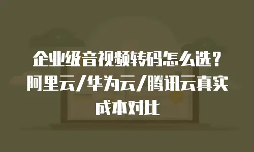 企业级音视频转码怎么选？阿里云/华为云/腾讯云真实成本对比