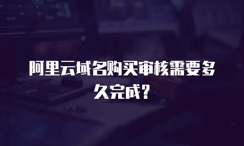 阿里云域名购买审核需要多久完成？