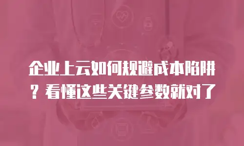 企业上云如何规避成本陷阱？看懂这些关键参数就对了