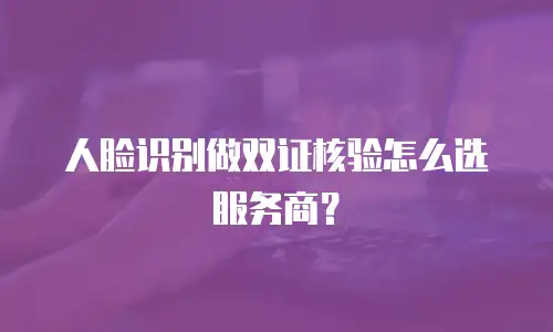 人脸识别做双证核验怎么选服务商？