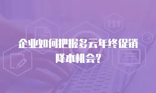 企业如何把握多云年终促销降本机会？
