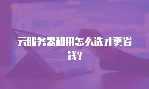 云服务器租用怎么选才更省钱？