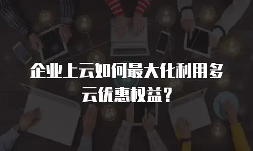 企业上云如何最大化利用多云优惠权益？