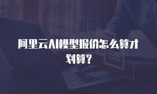 阿里云AI模型报价怎么算才划算？