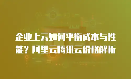 企业上云如何平衡成本与性能？阿里云腾讯云价格解析