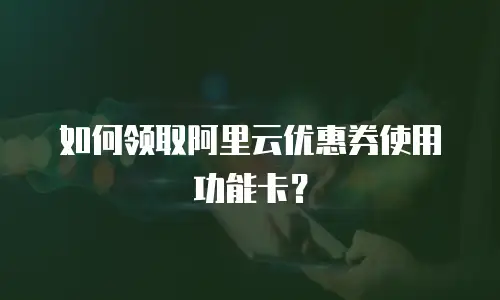 如何领取阿里云优惠券使用功能卡？