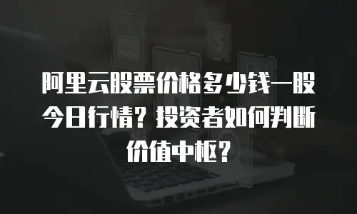 阿里云股票价格多少钱一股今日行情？投资者如何判断价值中枢？