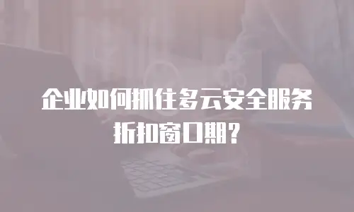 企业如何抓住多云安全服务折扣窗口期？