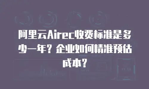 阿里云Airec收费标准是多少一年？企业如何精准预估成本？