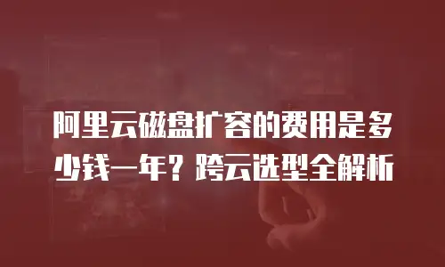 阿里云磁盘扩容的费用是多少钱一年？跨云选型全解析