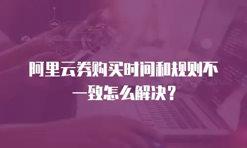阿里云券购买时间和规则不一致怎么解决？