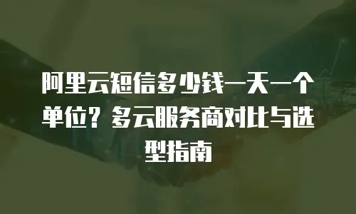 阿里云短信多少钱一天一个单位？多云服务商对比与选型指南