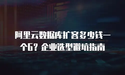 阿里云数据库扩容多少钱一个G？企业选型避坑指南