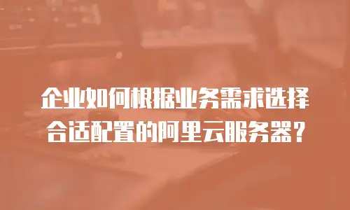 企业如何根据业务需求选择合适配置的阿里云服务器？