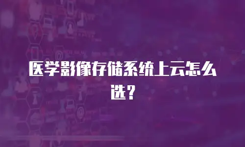 医学影像存储系统上云怎么选？