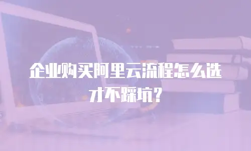 企业购买阿里云流程怎么选才不踩坑？