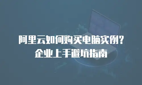 阿里云如何购买电脑实例？企业上手避坑指南