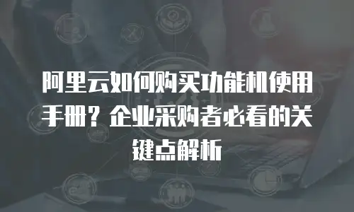 阿里云如何购买功能机使用手册？企业采购者必看的关键点解析