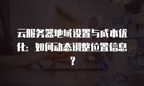 云服务器地域设置与成本优化：如何动态调整位置信息？