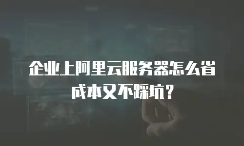企业上阿里云服务器怎么省成本又不踩坑？