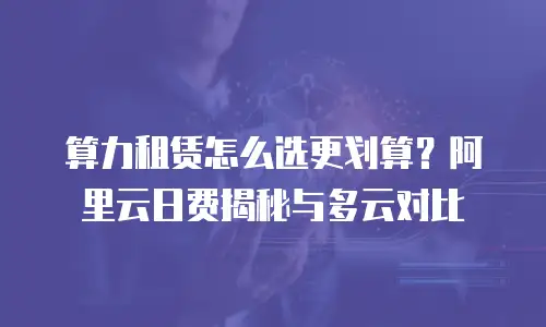 算力租赁怎么选更划算？阿里云日费揭秘与多云对比