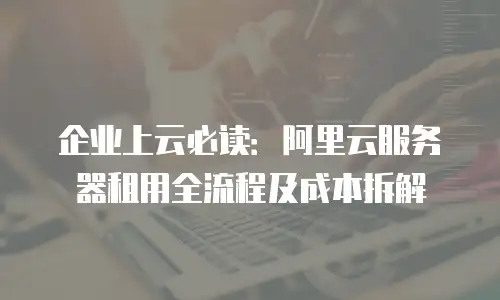 企业上云必读：阿里云服务器租用全流程及成本拆解