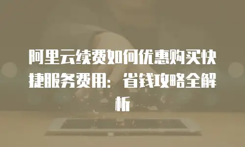 阿里云续费如何优惠购买快捷服务费用：省钱攻略全解析